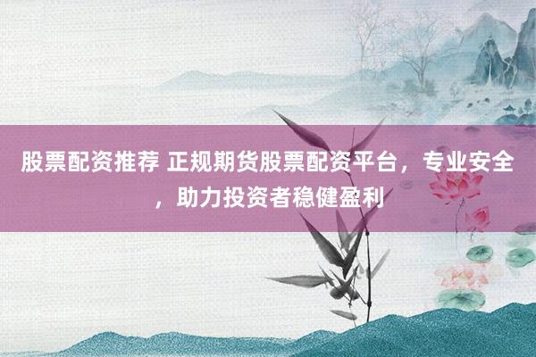 股票配资推荐 正规期货股票配资平台，专业安全，助力投资者稳健盈利