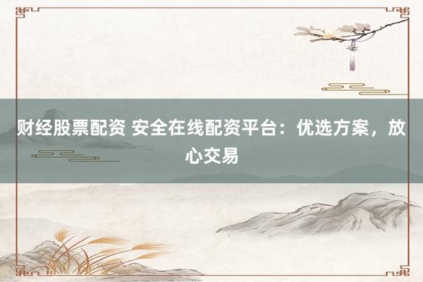财经股票配资 安全在线配资平台：优选方案，放心交易