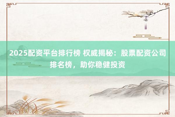 2025配资平台排行榜 权威揭秘：股票配资公司排名榜，助你稳健投资