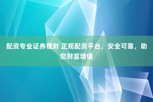 配资专业证券理财 正规配资平台，安全可靠，助您财富增值