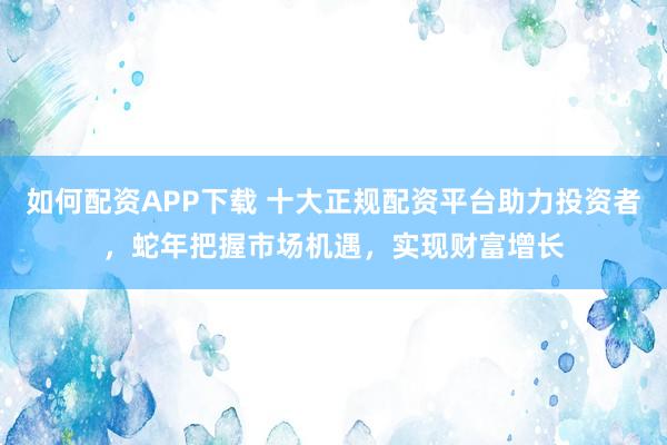 如何配资APP下载 十大正规配资平台助力投资者，蛇年把握市场机遇，实现财富增长