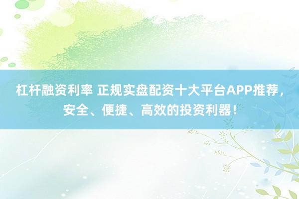 杠杆融资利率 正规实盘配资十大平台APP推荐，安全、便捷、高效的投资利器！