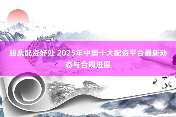 股票配资好处 2025年中国十大配资平台最新动态与合规进展