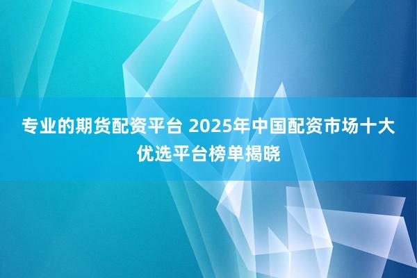 专业的期货配资平台 2025年中国配资市场十大优选平台榜单揭晓