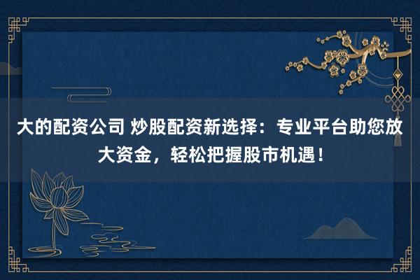 大的配资公司 炒股配资新选择：专业平台助您放大资金，轻松把握股市机遇！