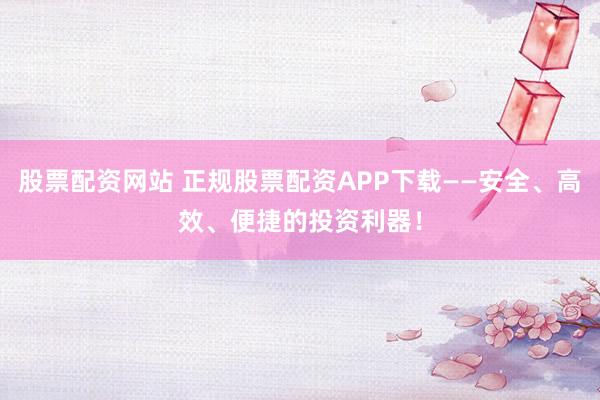 股票配资网站 正规股票配资APP下载——安全、高效、便捷的投资利器！