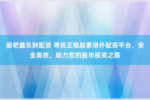 股吧鑫东财配资 寻找正规股票场外配资平台，安全高效，助力您的股市投资之路