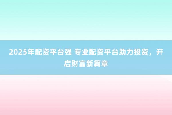 2025年配资平台强 专业配资平台助力投资，开启财富新篇章