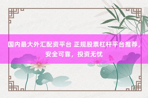 国内最大外汇配资平台 正规股票杠杆平台推荐，安全可靠，投资无忧