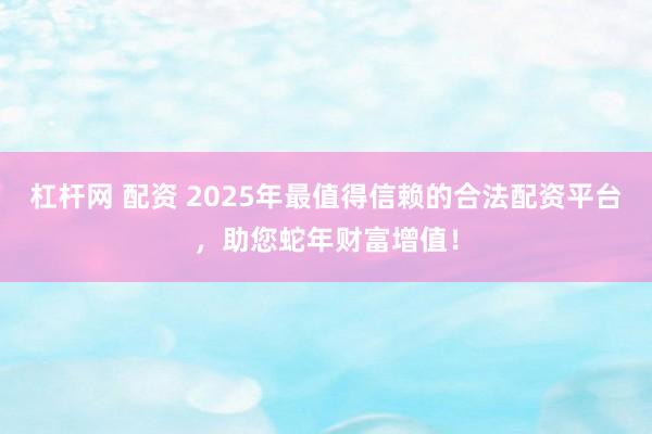 杠杆网 配资 2025年最值得信赖的合法配资平台，助您蛇年财富增值！