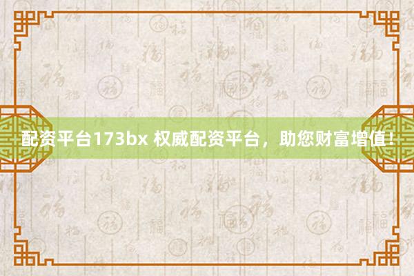 配资平台173bx 权威配资平台，助您财富增值！