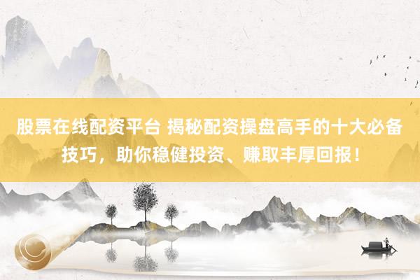 股票在线配资平台 揭秘配资操盘高手的十大必备技巧，助你稳健投资、赚取丰厚回报！
