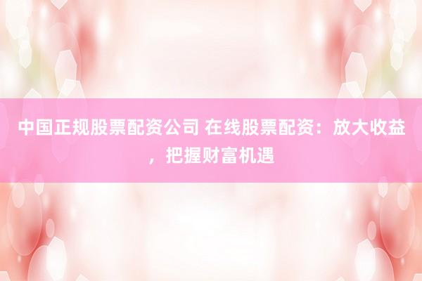 中国正规股票配资公司 在线股票配资：放大收益，把握财富机遇