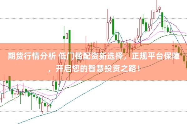 期货行情分析 低门槛配资新选择，正规平台保障，开启您的智慧投资之路！