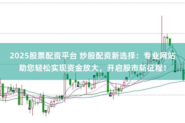 2025股票配资平台 炒股配资新选择：专业网站助您轻松实现资金放大，开启股市新征程！