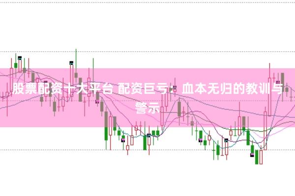 股票配资十大平台 配资巨亏：血本无归的教训与警示