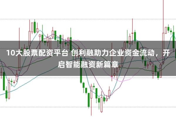 10大股票配资平台 创利融助力企业资金流动，开启智能融资新篇章
