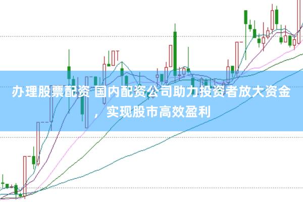 办理股票配资 国内配资公司助力投资者放大资金，实现股市高效盈利