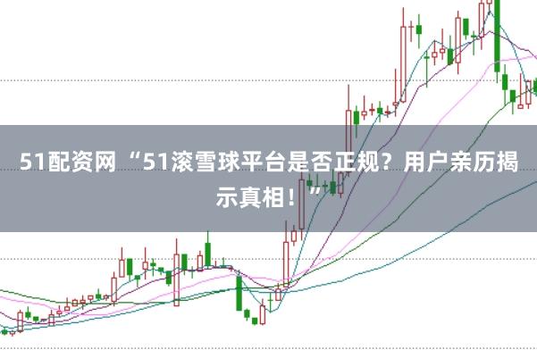 51配资网 “51滚雪球平台是否正规？用户亲历揭示真相！”
