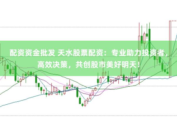 配资资金批发 天水股票配资：专业助力投资者，高效决策，共创股市美好明天！