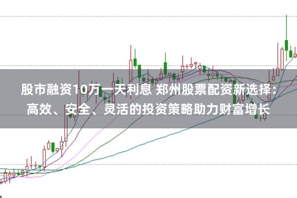 股市融资10万一天利息 郑州股票配资新选择：高效、安全、灵活的投资策略助力财富增长