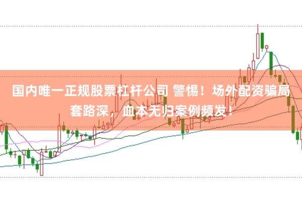国内唯一正规股票杠杆公司 警惕！场外配资骗局套路深，血本无归案例频发！