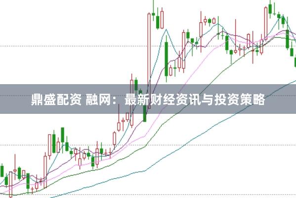 鼎盛配资 融网：最新财经资讯与投资策略
