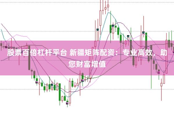 股票百倍杠杆平台 新疆矩阵配资：专业高效，助您财富增值