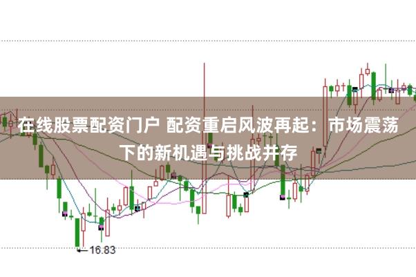 在线股票配资门户 配资重启风波再起：市场震荡下的新机遇与挑战并存