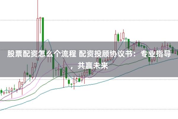 股票配资怎么个流程 配资投顾协议书：专业指导，共赢未来