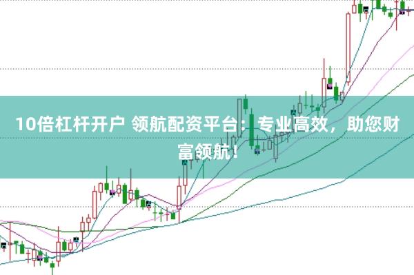 10倍杠杆开户 领航配资平台：专业高效，助您财富领航！