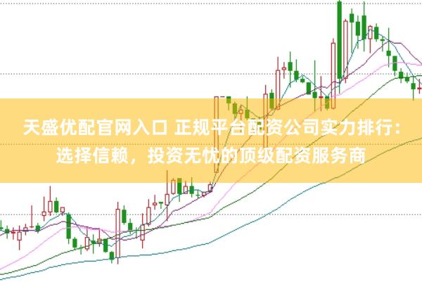 天盛优配官网入口 正规平台配资公司实力排行：选择信赖，投资无忧的顶级配资服务商