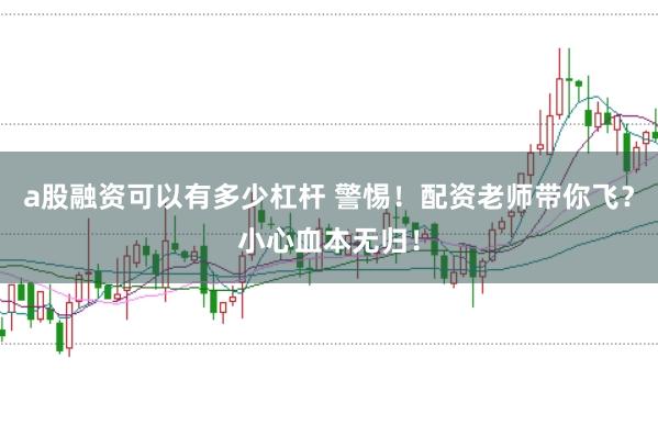 a股融资可以有多少杠杆 警惕！配资老师带你飞？小心血本无归！