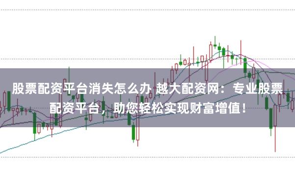 股票配资平台消失怎么办 越大配资网：专业股票配资平台，助您轻松实现财富增值！