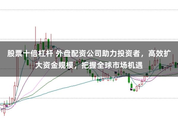 股票十倍杠杆 外盘配资公司助力投资者，高效扩大资金规模，把握全球市场机遇