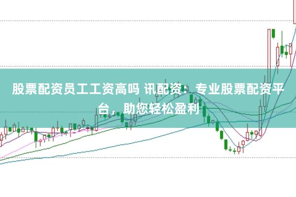 股票配资员工工资高吗 讯配资：专业股票配资平台，助您轻松盈利