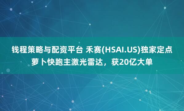 钱程策略与配资平台 禾赛(HSAI.US)独家定点萝卜快跑主激光雷达，获20亿大单