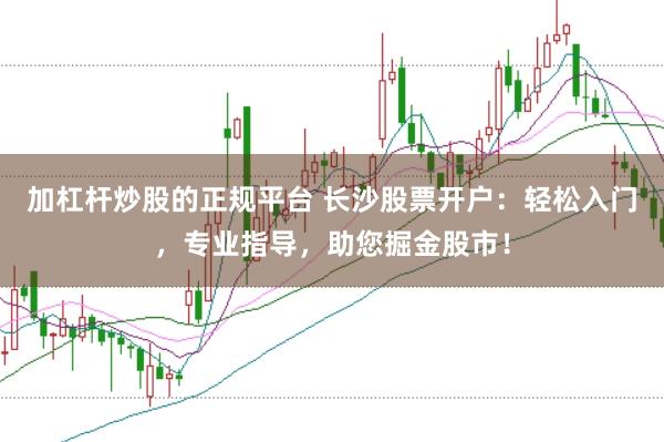 加杠杆炒股的正规平台 长沙股票开户：轻松入门，专业指导，助您掘金股市！