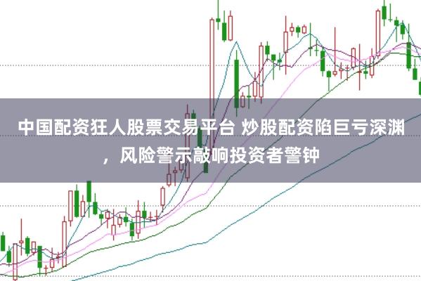 中国配资狂人股票交易平台 炒股配资陷巨亏深渊，风险警示敲响投资者警钟