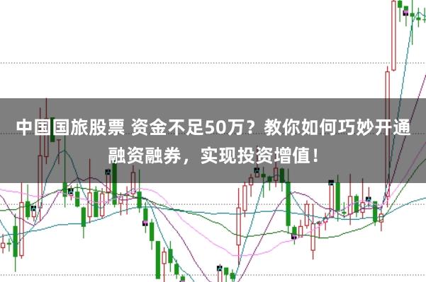 中国国旅股票 资金不足50万？教你如何巧妙开通融资融券，实现投资增值！