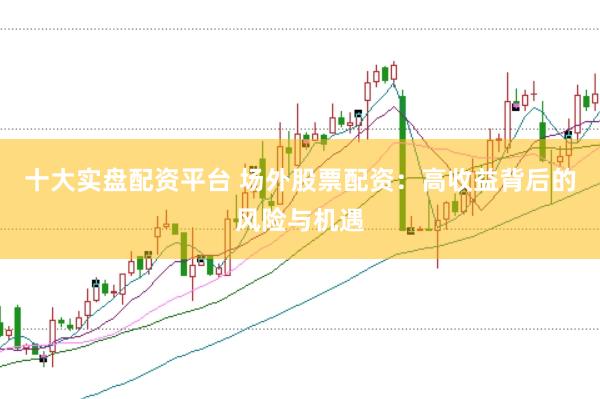 十大实盘配资平台 场外股票配资：高收益背后的风险与机遇