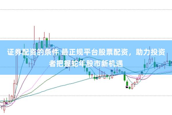 证券配资的条件 最正规平台股票配资，助力投资者把握蛇年股市新机遇