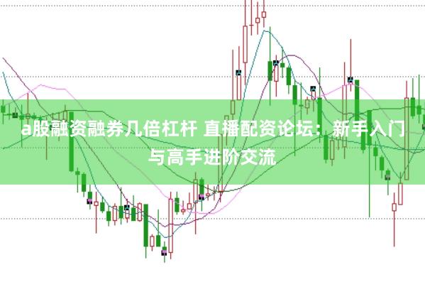 a股融资融券几倍杠杆 直播配资论坛：新手入门与高手进阶交流