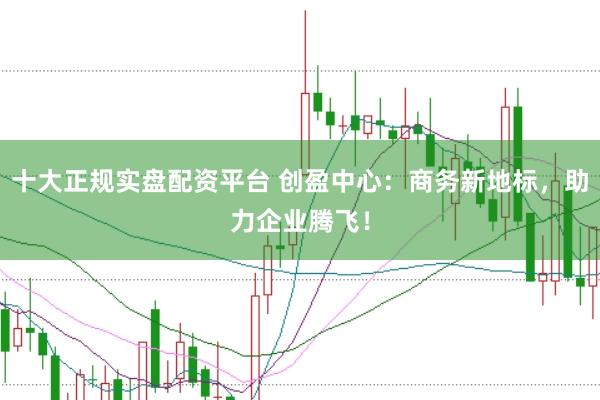 十大正规实盘配资平台 创盈中心：商务新地标，助力企业腾飞！