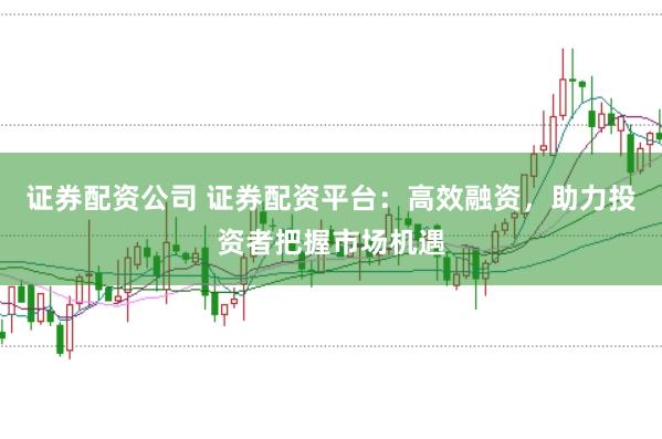 证券配资公司 证券配资平台：高效融资，助力投资者把握市场机遇