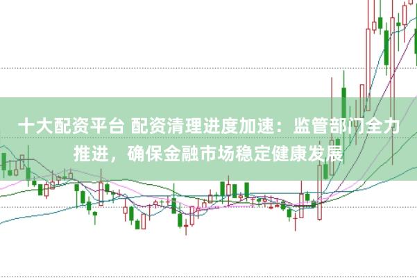 十大配资平台 配资清理进度加速：监管部门全力推进，确保金融市场稳定健康发展