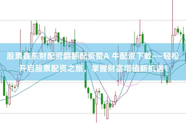 股票鑫东财配资翻翻配资赞A 牛配资下载——轻松开启股票配资之旅，掌握财富增值新机遇！