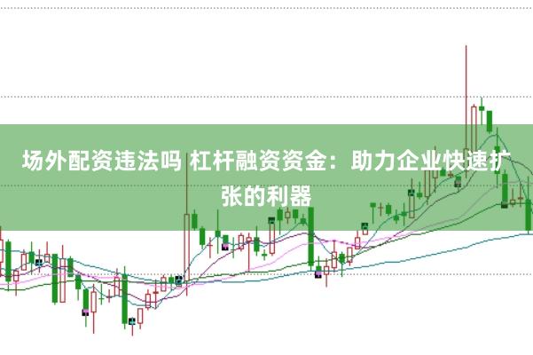场外配资违法吗 杠杆融资资金:助力企业快速扩张的利器