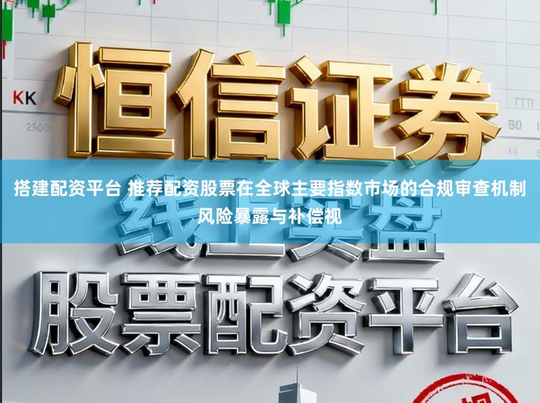 搭建配资平台 推荐配资股票在全球主要指数市场的合规审查机制风险暴露与补偿视