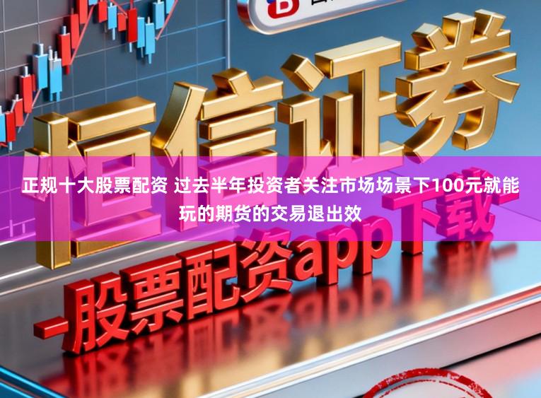正规十大股票配资 过去半年投资者关注市场场景下100元就能玩的期货的交易退出效